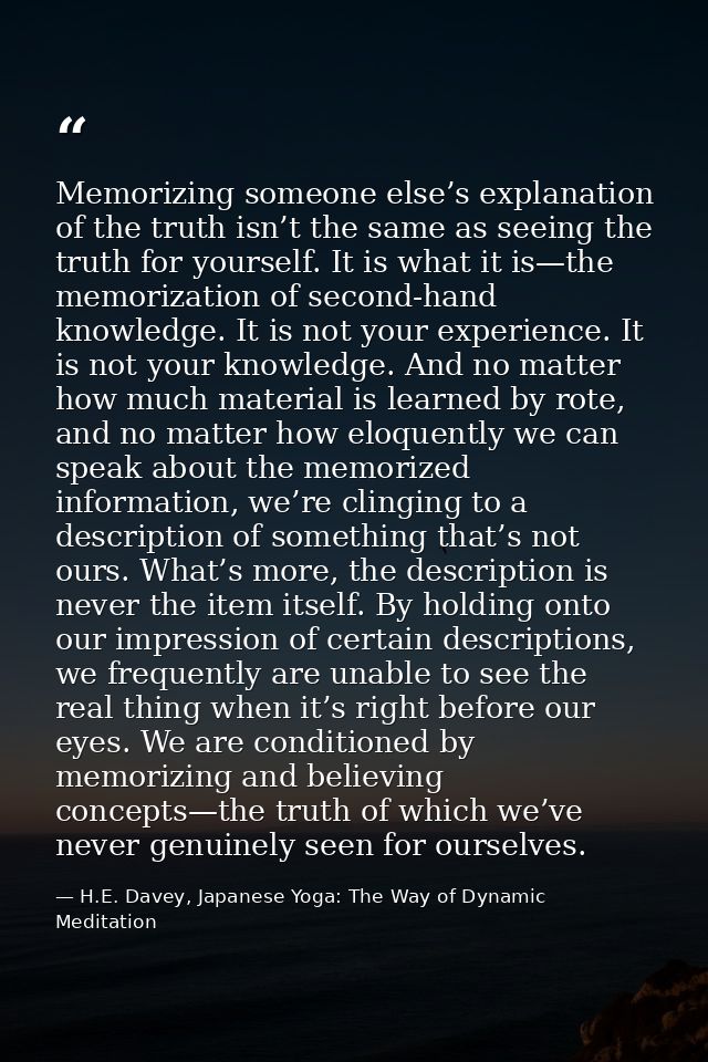 Memorizing someone else’s explanation of the truth isn’t the same as seeing the truth for yourself. It is what it is—the — H.E. Davey, Japanese Yoga: The Way of Dynamic Meditation