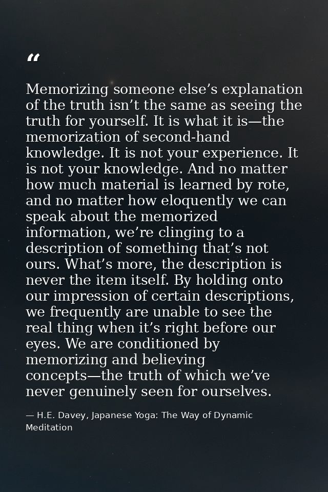 Memorizing someone else’s explanation of the truth isn’t the same as seeing the truth for yourself. It is what it is—the — H.E. Davey, Japanese Yoga: The Way of Dynamic Meditation