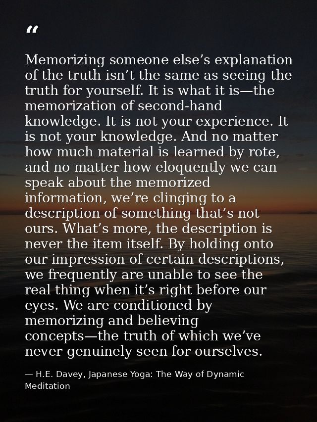 Memorizing someone else’s explanation of the truth isn’t the same as seeing the truth for yourself. It is what it is—the — H.E. Davey, Japanese Yoga: The Way of Dynamic Meditation
