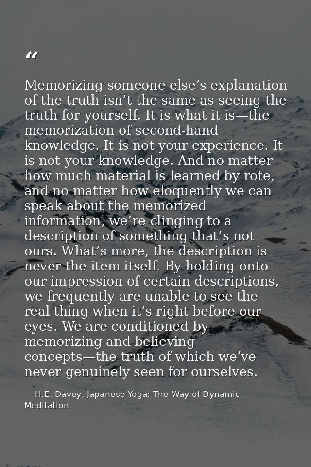 Memorizing someone else’s explanation of the truth isn’t the same as seeing the truth for yourself. It is what it is—the — H.E. Davey, Japanese Yoga: The Way of Dynamic Meditation