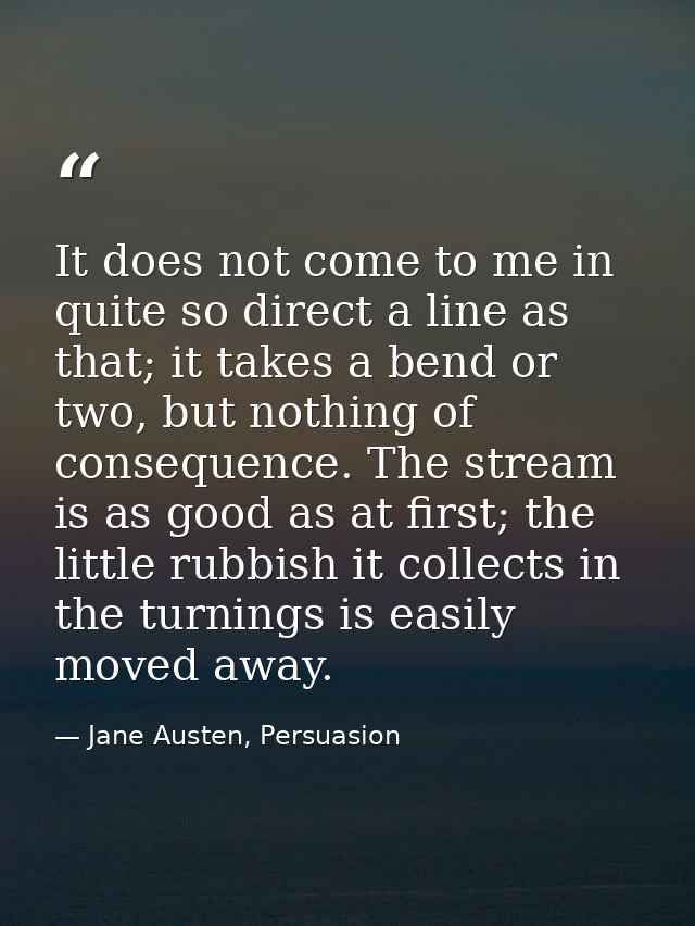 It does not come to me in quite so direct a line as that; it takes a bend or two, but nothing of consequence. The stream — Jane Austen, Persuasion