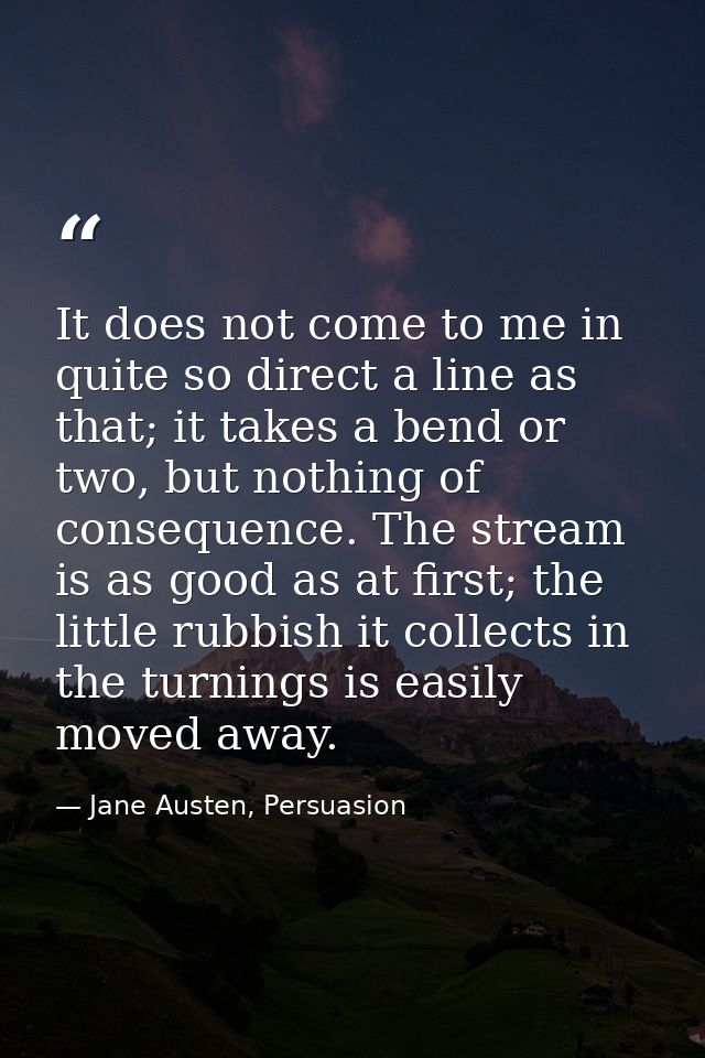 It does not come to me in quite so direct a line as that; it takes a bend or two, but nothing of consequence. The stream — Jane Austen, Persuasion