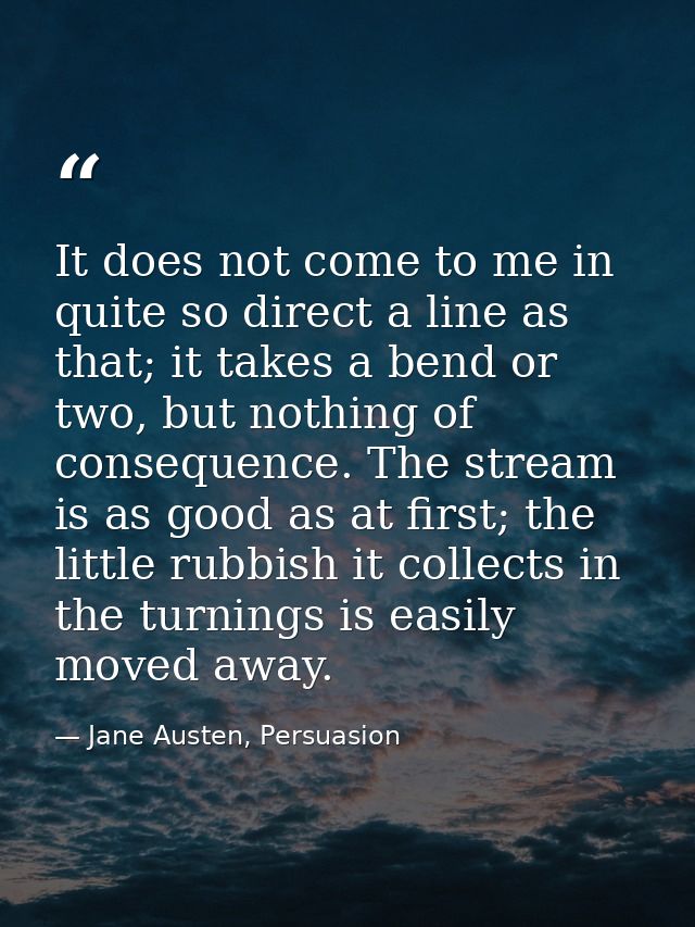 It does not come to me in quite so direct a line as that; it takes a bend or two, but nothing of consequence. The stream — Jane Austen, Persuasion