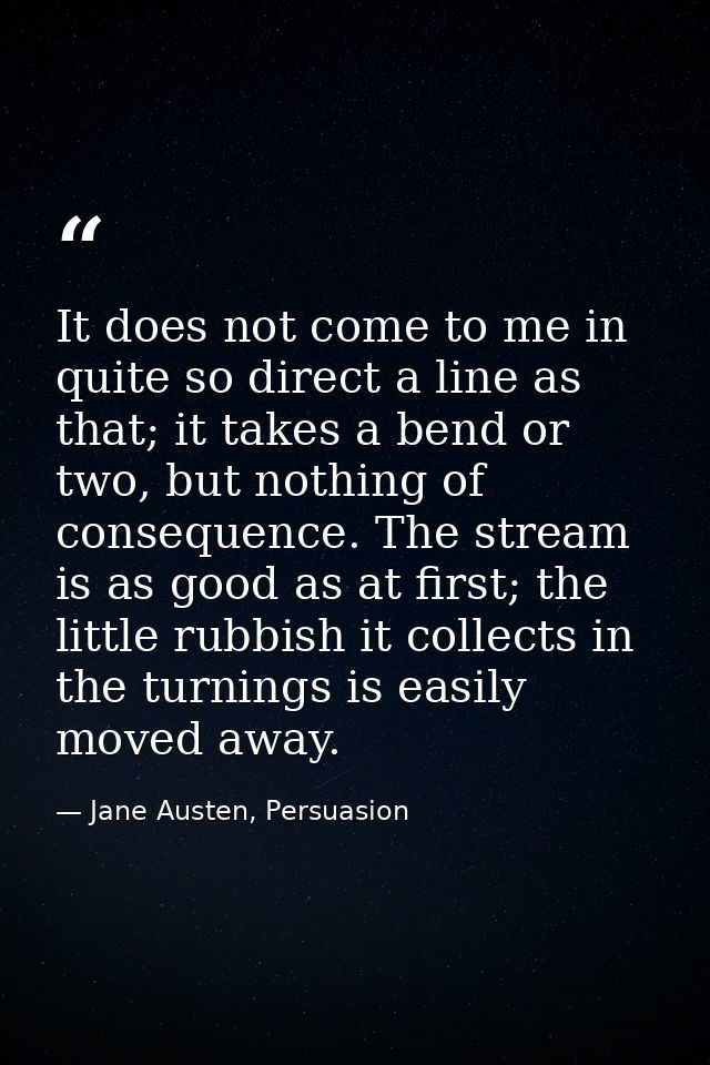 It does not come to me in quite so direct a line as that; it takes a bend or two, but nothing of consequence. The stream — Jane Austen, Persuasion