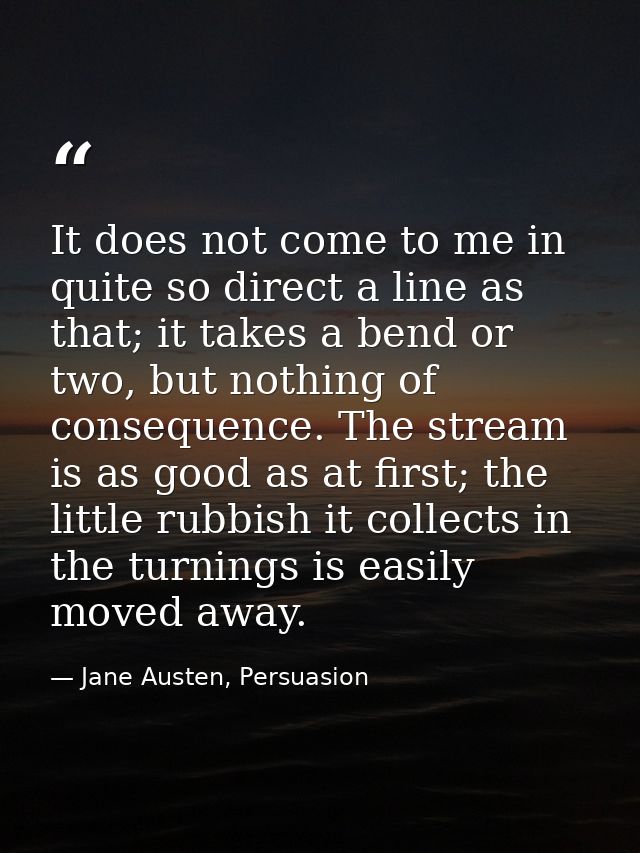 It does not come to me in quite so direct a line as that; it takes a bend or two, but nothing of consequence. The stream — Jane Austen, Persuasion