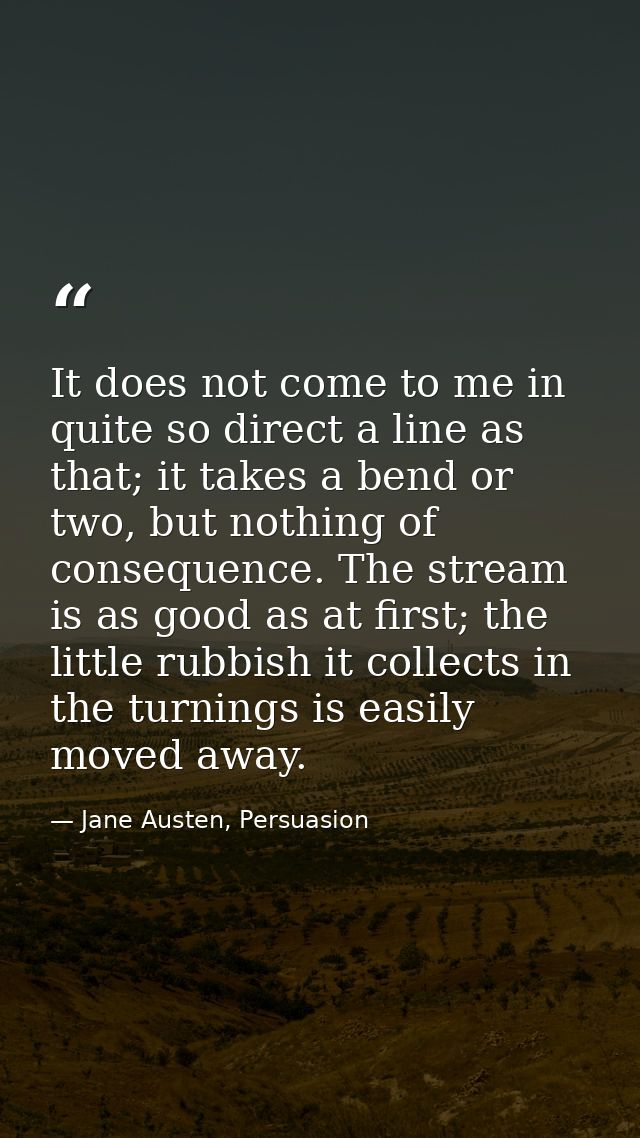 It does not come to me in quite so direct a line as that; it takes a bend or two, but nothing of consequence. The stream — Jane Austen, Persuasion