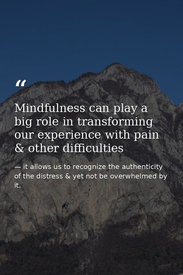 Mindfulness can play a big role in transforming our experience with pain & other difficulties — it allows us to recognize the authenticity of the distress & yet not be overwhelmed by it.