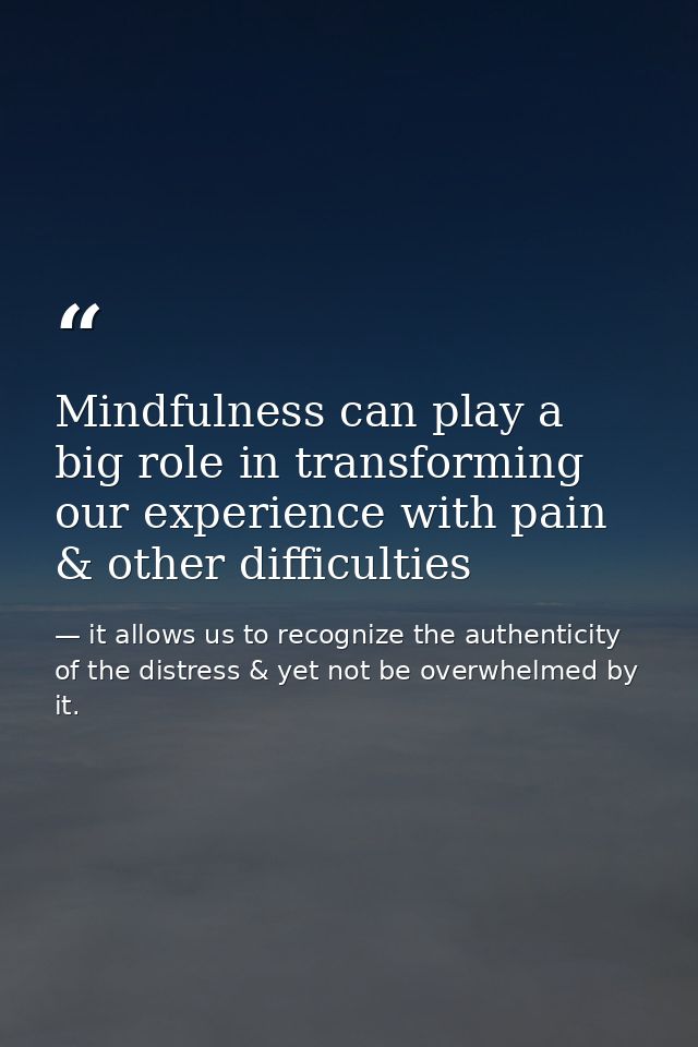 Mindfulness can play a big role in transforming our experience with pain & other difficulties — it allows us to recognize the authenticity of the distress & yet not be overwhelmed by it.