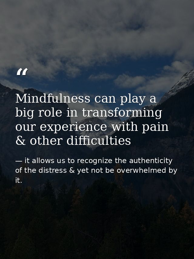 Mindfulness can play a big role in transforming our experience with pain & other difficulties — it allows us to recognize the authenticity of the distress & yet not be overwhelmed by it.