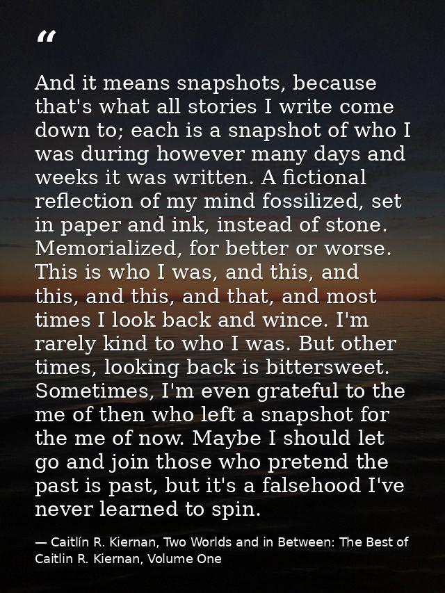 And it means snapshots, because that's what all stories I write come down to; each is a snapshot of who I was during how — Caitlín R. Kiernan, Two Worlds and in Between: The Best of Caitlin R. Kiernan, Volume One