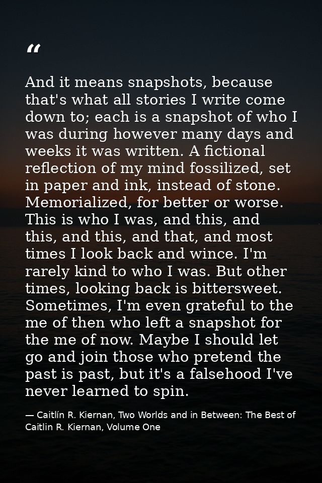 And it means snapshots, because that's what all stories I write come down to; each is a snapshot of who I was during how — Caitlín R. Kiernan, Two Worlds and in Between: The Best of Caitlin R. Kiernan, Volume One