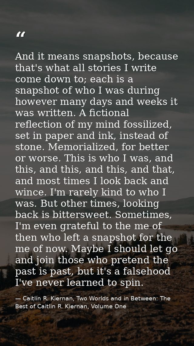 And it means snapshots, because that's what all stories I write come down to; each is a snapshot of who I was during how — Caitlín R. Kiernan, Two Worlds and in Between: The Best of Caitlin R. Kiernan, Volume One