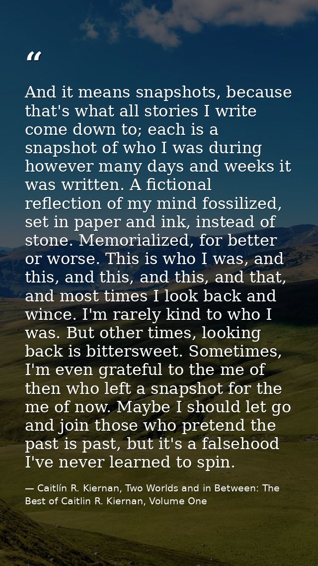 And it means snapshots, because that's what all stories I write come down to; each is a snapshot of who I was during how — Caitlín R. Kiernan, Two Worlds and in Between: The Best of Caitlin R. Kiernan, Volume One