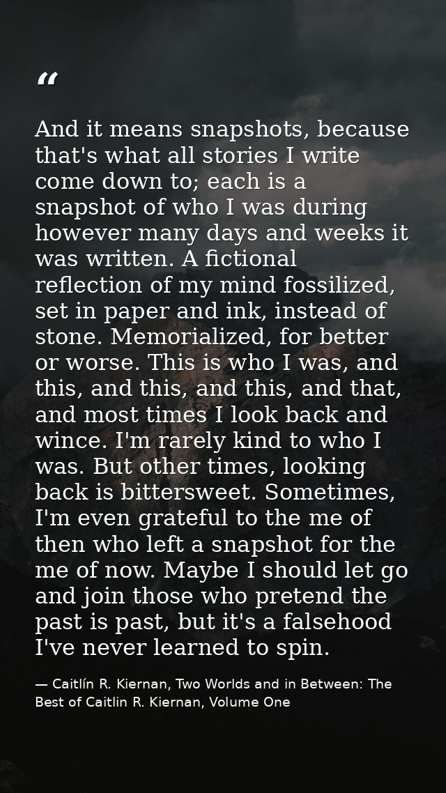 And it means snapshots, because that's what all stories I write come down to; each is a snapshot of who I was during how — Caitlín R. Kiernan, Two Worlds and in Between: The Best of Caitlin R. Kiernan, Volume One