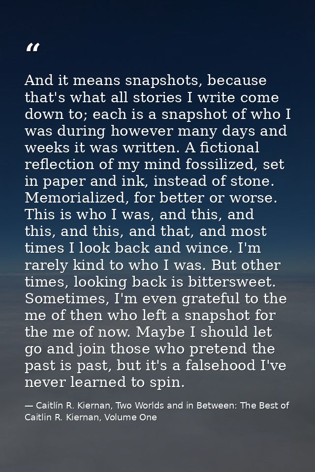 And it means snapshots, because that's what all stories I write come down to; each is a snapshot of who I was during how — Caitlín R. Kiernan, Two Worlds and in Between: The Best of Caitlin R. Kiernan, Volume One