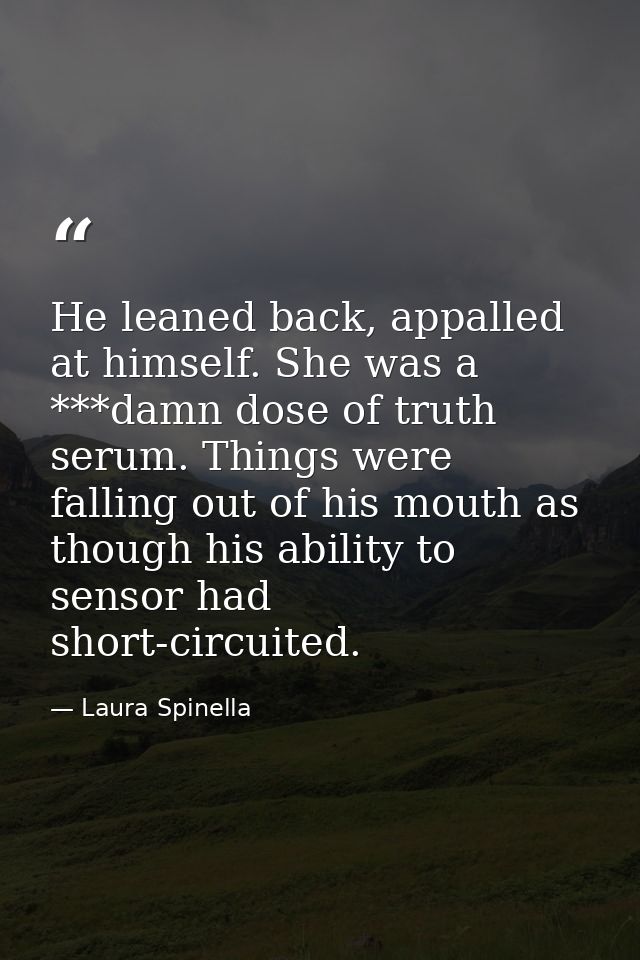 He leaned back, appalled at himself. She was a ***damn dose of truth serum. Things were falling out of his mouth as thou — Laura Spinella