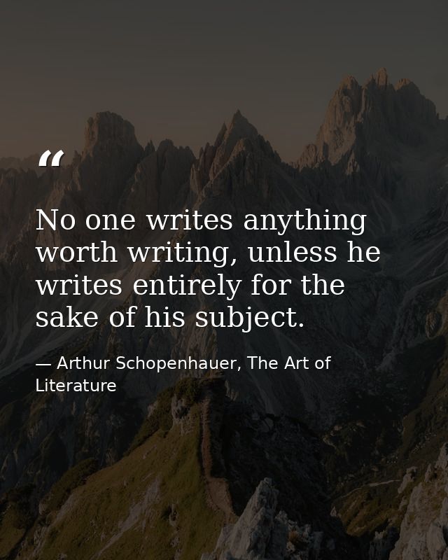 No one writes anything worth writing, unless he writes entirely for the sake of his subject. — Arthur Schopenhauer, The Art of Literature