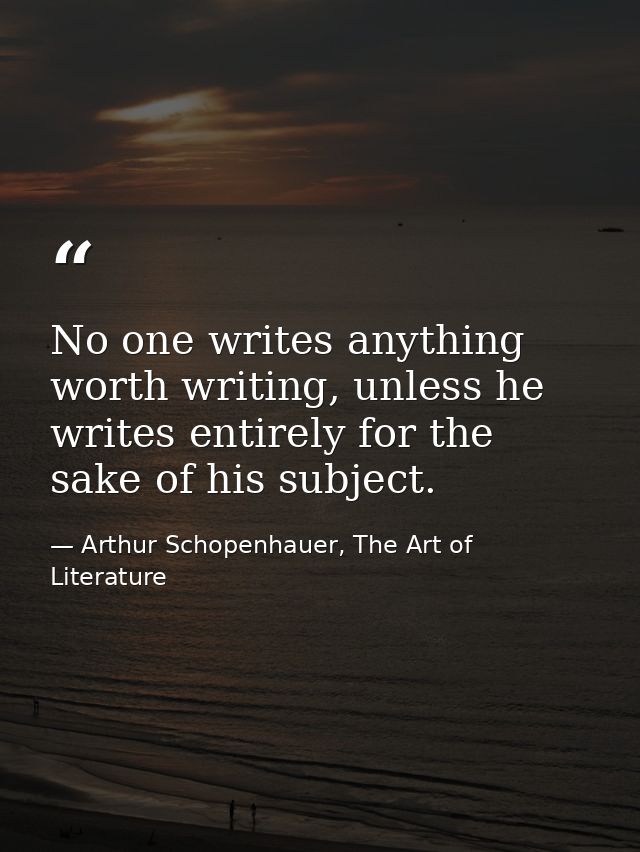 No one writes anything worth writing, unless he writes entirely for the sake of his subject. — Arthur Schopenhauer, The Art of Literature