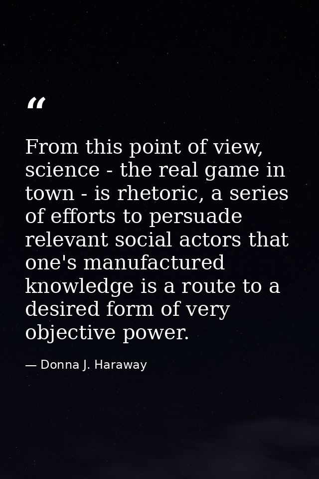 From this point of view, science - the real game in town - is rhetoric, a series of efforts to persuade relevant social  — Donna J. Haraway