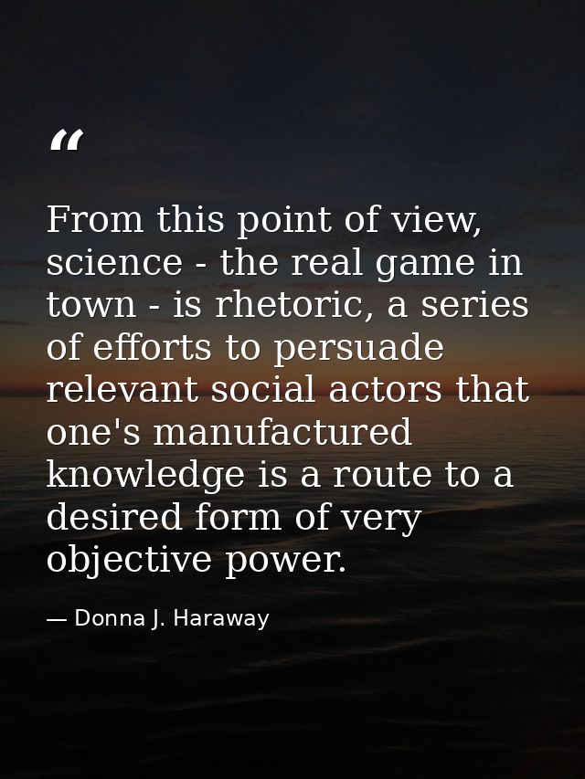 From this point of view, science - the real game in town - is rhetoric, a series of efforts to persuade relevant social  — Donna J. Haraway