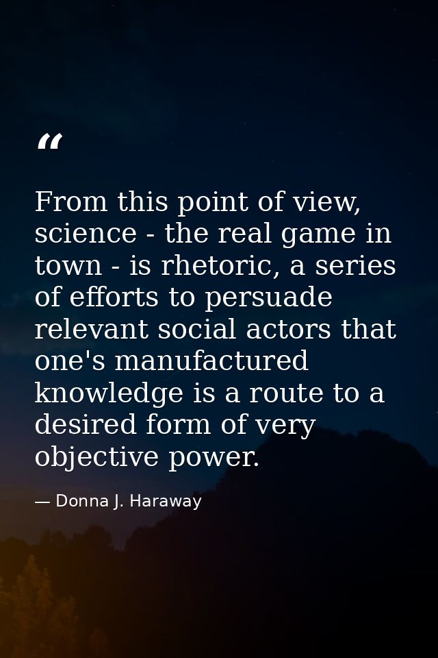 From this point of view, science - the real game in town - is rhetoric, a series of efforts to persuade relevant social  — Donna J. Haraway