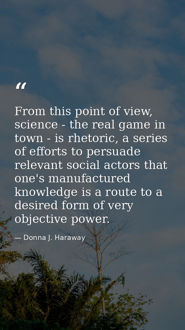 From this point of view, science - the real game in town - is rhetoric, a series of efforts to persuade relevant social  — Donna J. Haraway