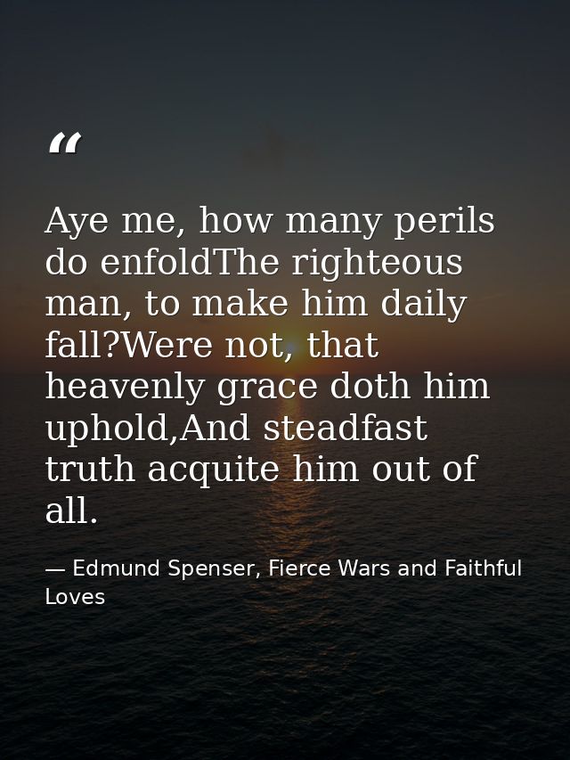 Aye me, how many perils do enfoldThe righteous man, to make him daily fall?Were not, that heavenly grace doth him uphold — Edmund Spenser, Fierce Wars and Faithful Loves