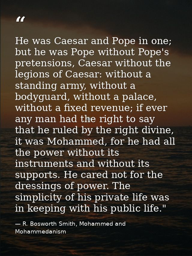 He was Caesar and Pope in one; but he was Pope without Pope's pretensions, Caesar without the legions of Caesar: without — R. Bosworth Smith, Mohammed and Mohammedanism