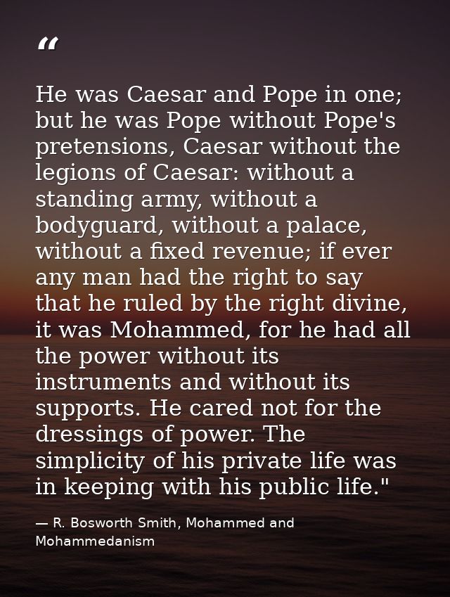 He was Caesar and Pope in one; but he was Pope without Pope's pretensions, Caesar without the legions of Caesar: without — R. Bosworth Smith, Mohammed and Mohammedanism