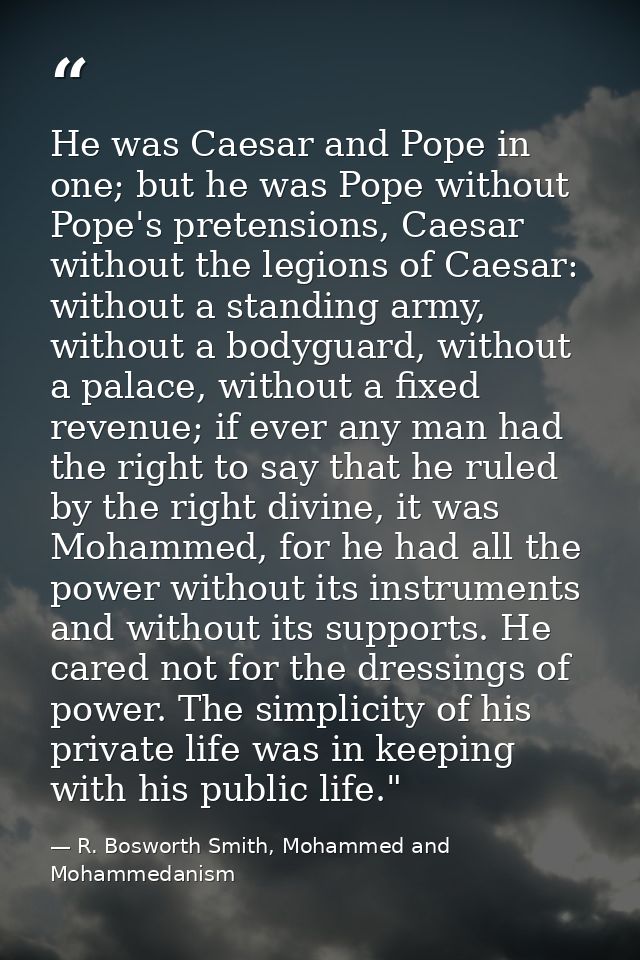 He was Caesar and Pope in one; but he was Pope without Pope's pretensions, Caesar without the legions of Caesar: without — R. Bosworth Smith, Mohammed and Mohammedanism