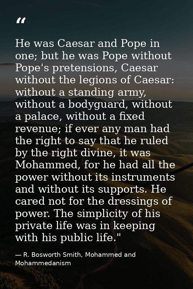 He was Caesar and Pope in one; but he was Pope without Pope's pretensions, Caesar without the legions of Caesar: without — R. Bosworth Smith, Mohammed and Mohammedanism