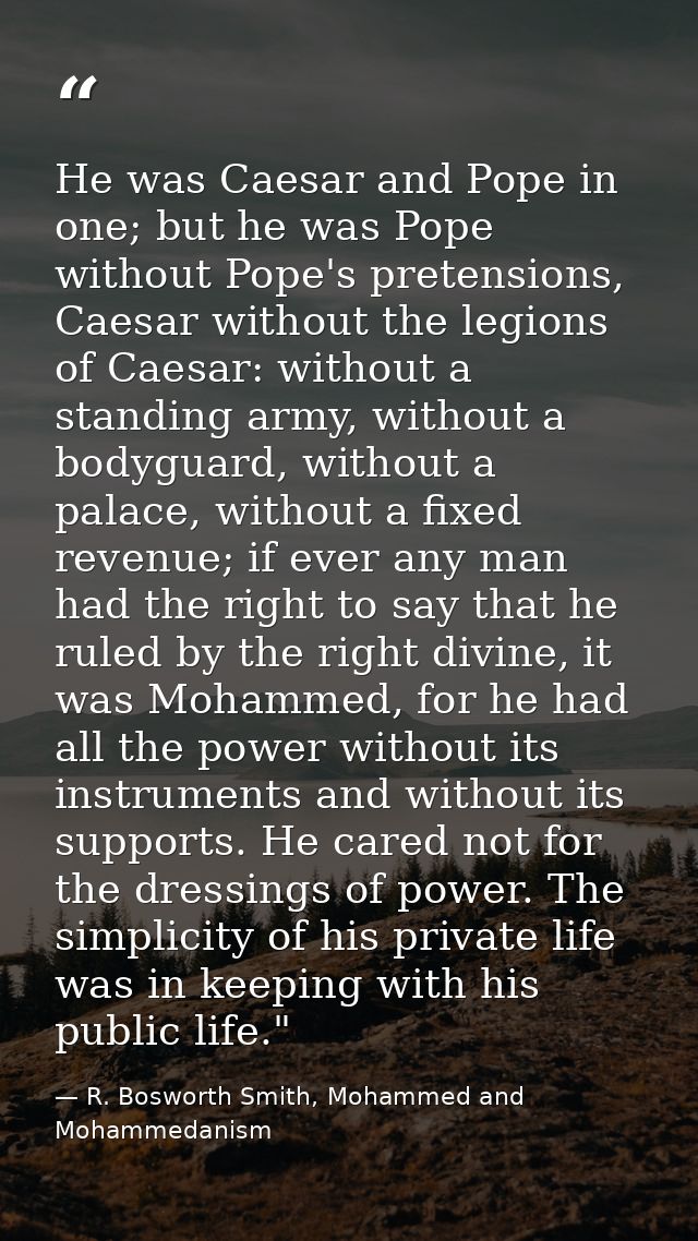 He was Caesar and Pope in one; but he was Pope without Pope's pretensions, Caesar without the legions of Caesar: without — R. Bosworth Smith, Mohammed and Mohammedanism