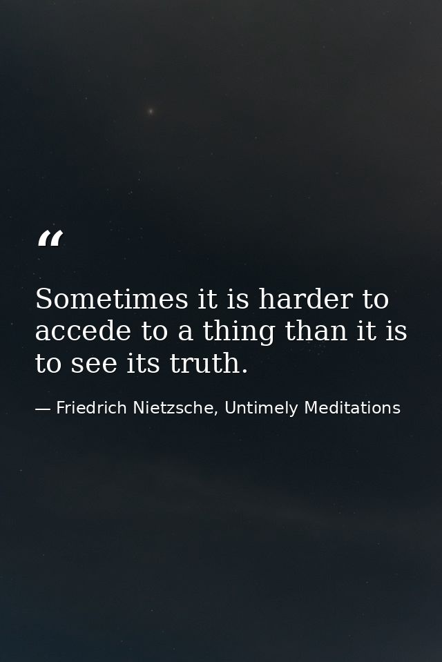 Sometimes it is harder to accede to a thing than it is to see its truth. — Friedrich Nietzsche, Untimely Meditations