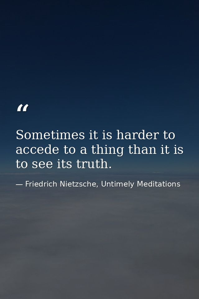 Sometimes it is harder to accede to a thing than it is to see its truth. — Friedrich Nietzsche, Untimely Meditations