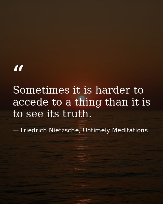 Sometimes it is harder to accede to a thing than it is to see its truth. — Friedrich Nietzsche, Untimely Meditations