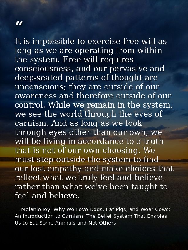 It is impossible to exercise free will as long as we are operating from within the system. Free will requires consciousn — Melanie Joy, Why We Love Dogs, Eat Pigs, and Wear Cows: An Introduction to Carnism: The Belief System That Enables Us to Eat Some Animals and Not Others