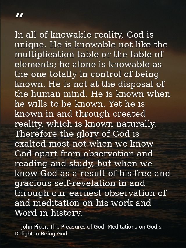 In all of knowable reality, God is unique. He is knowable not like the multiplication table or the table of elements; he — John Piper, The Pleasures of God: Meditations on God's Delight in Being God