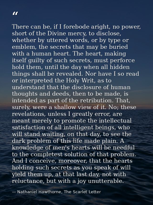 There can be, if I forebode aright, no power, short of the Divine mercy, to disclose, whether by uttered words, or by ty — Nathaniel Hawthorne, The Scarlet Letter
