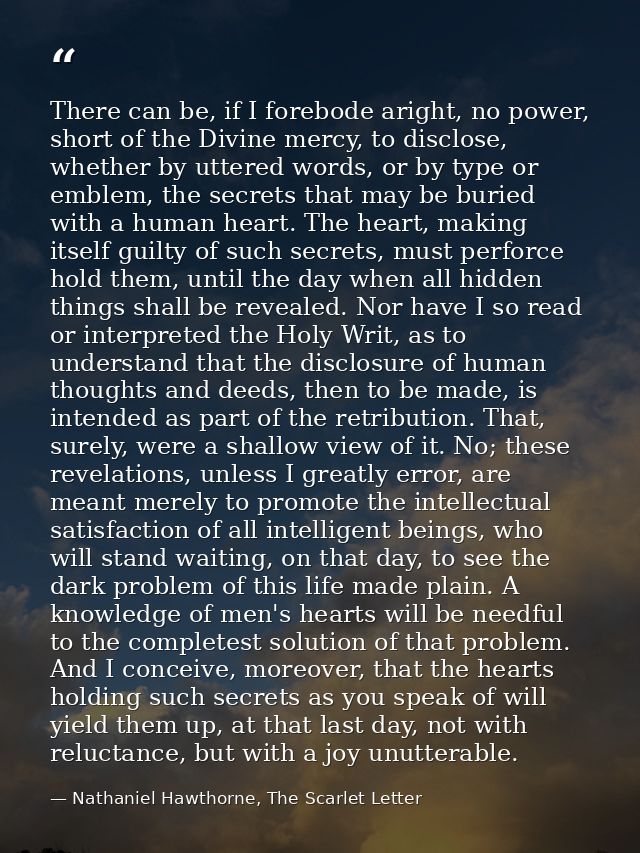There can be, if I forebode aright, no power, short of the Divine mercy, to disclose, whether by uttered words, or by ty — Nathaniel Hawthorne, The Scarlet Letter