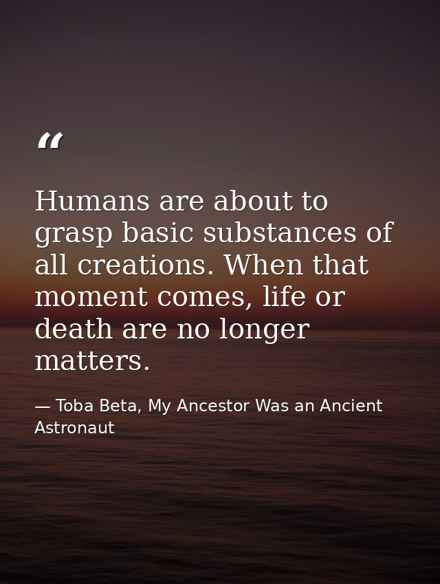 Humans are about to grasp basic substances of all creations. When that moment comes, life or death are no longer matters — Toba Beta, My Ancestor Was an Ancient Astronaut