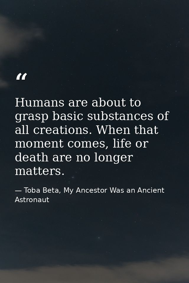 Humans are about to grasp basic substances of all creations. When that moment comes, life or death are no longer matters — Toba Beta, My Ancestor Was an Ancient Astronaut