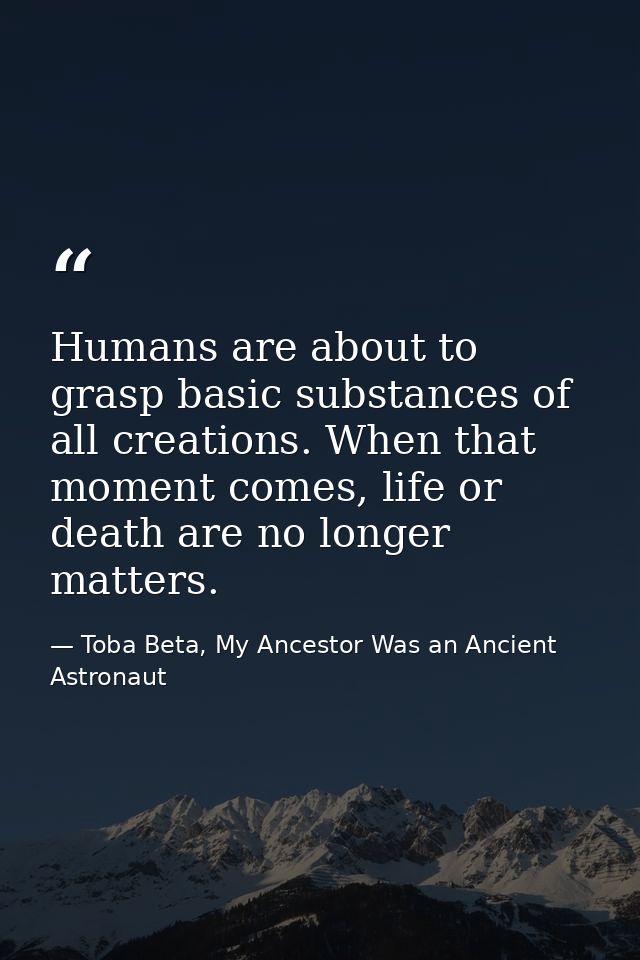 Humans are about to grasp basic substances of all creations. When that moment comes, life or death are no longer matters — Toba Beta, My Ancestor Was an Ancient Astronaut