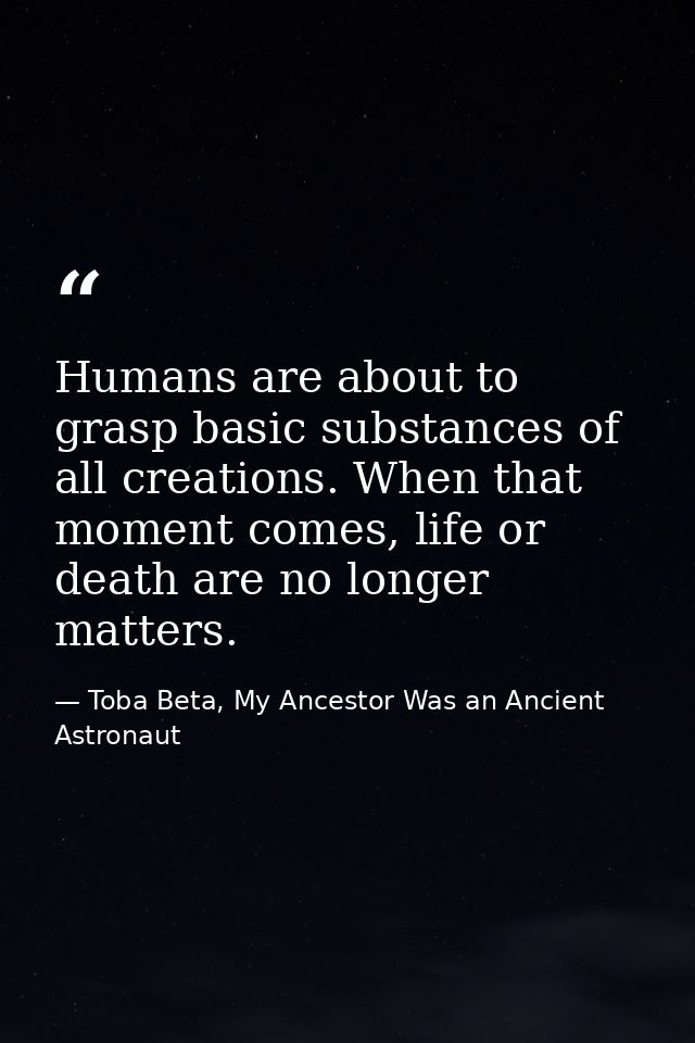 Humans are about to grasp basic substances of all creations. When that moment comes, life or death are no longer matters — Toba Beta, My Ancestor Was an Ancient Astronaut