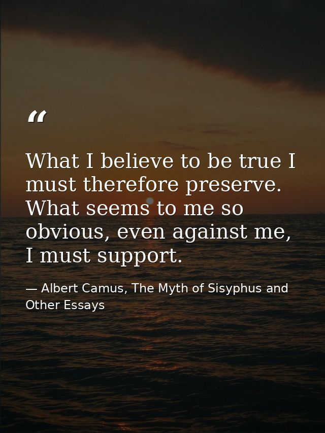 What I believe to be true I must therefore preserve. What seems to me so obvious, even against me, I must support. — Albert Camus, The Myth of Sisyphus and Other Essays