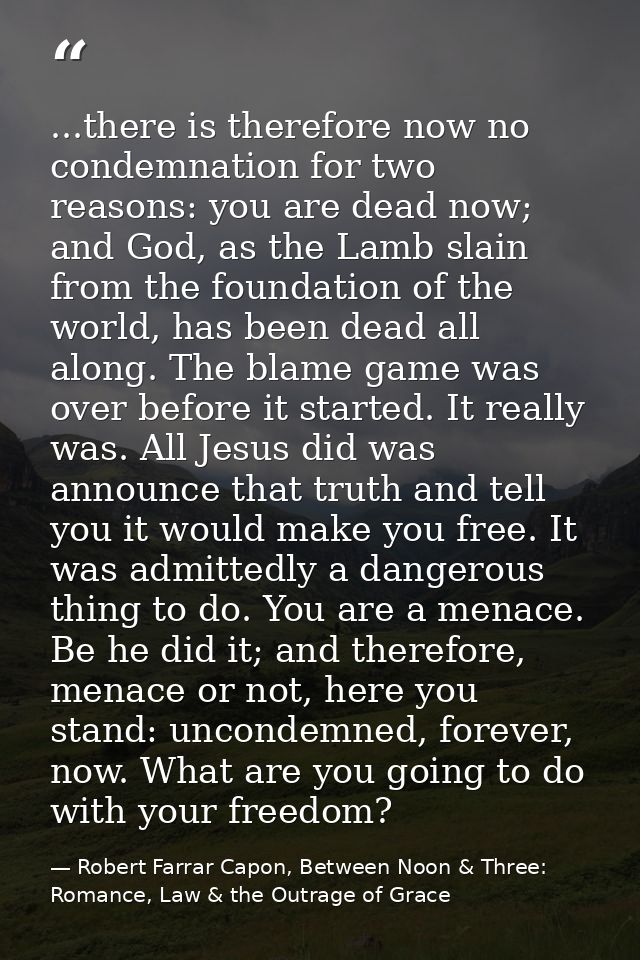 ...there is therefore now no condemnation for two reasons: you are dead now; and God, as the Lamb slain from the foundat — Robert Farrar Capon, Between Noon & Three: Romance, Law & the Outrage of Grace