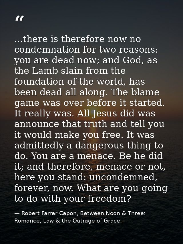 ...there is therefore now no condemnation for two reasons: you are dead now; and God, as the Lamb slain from the foundat — Robert Farrar Capon, Between Noon & Three: Romance, Law & the Outrage of Grace
