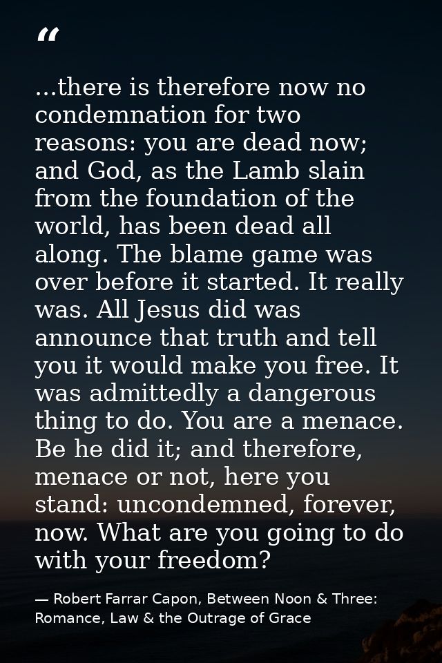 ...there is therefore now no condemnation for two reasons: you are dead now; and God, as the Lamb slain from the foundat — Robert Farrar Capon, Between Noon & Three: Romance, Law & the Outrage of Grace