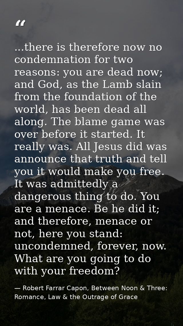 ...there is therefore now no condemnation for two reasons: you are dead now; and God, as the Lamb slain from the foundat — Robert Farrar Capon, Between Noon & Three: Romance, Law & the Outrage of Grace