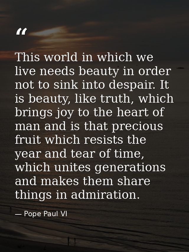 This world in which we live needs beauty in order not to sink into despair. It is beauty, like truth, which brings joy t — Pope Paul VI