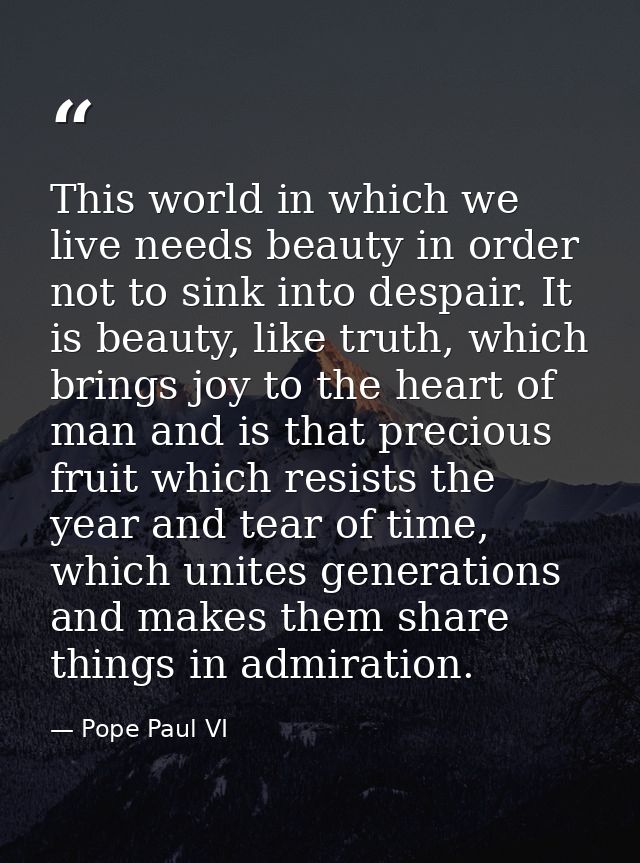 This world in which we live needs beauty in order not to sink into despair. It is beauty, like truth, which brings joy t — Pope Paul VI